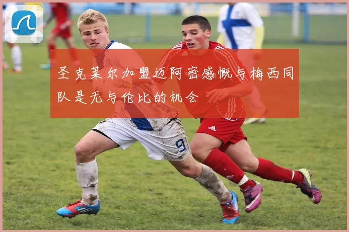 圣克莱尔加盟迈阿密感慨与梅西同队是无与伦比的机会