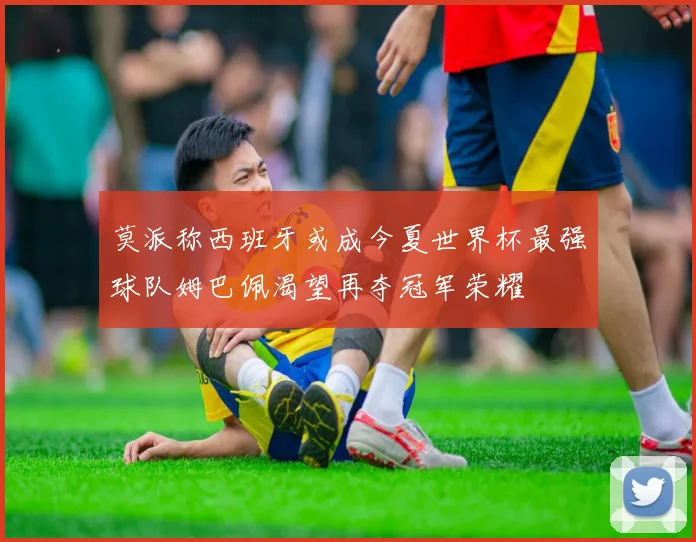 莫派称西班牙或成今夏世界杯最强球队姆巴佩渴望再夺冠军荣耀