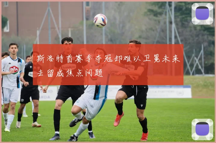 斯洛特首赛季夺冠却难以卫冕未来去留成焦点问题