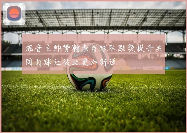 混音主帅赞瀚森与球队默契提升共同打球让彼此更加舒适
