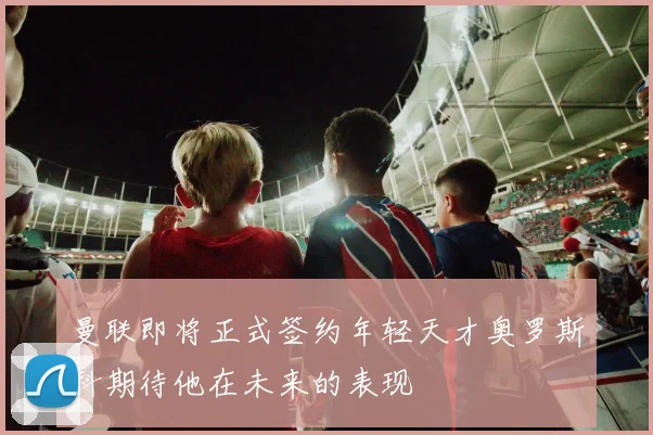 曼联即将正式签约年轻天才奥罗斯科期待他在未来的表现