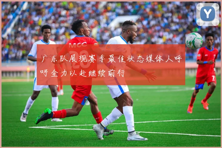 广东队展现赛季最佳状态媒体人呼吁全力以赴继续前行
