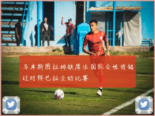 马库斯图拉姆缺席法国队合练将错过对阵巴拉圭的比赛