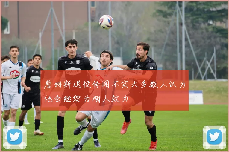 詹姆斯退役传闻不实大多数人认为他会继续为湖人效力