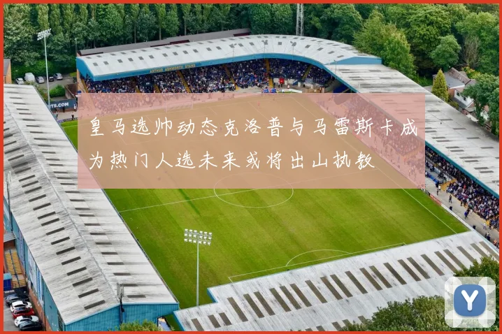 皇马选帅动态克洛普与马雷斯卡成为热门人选未来或将出山执教