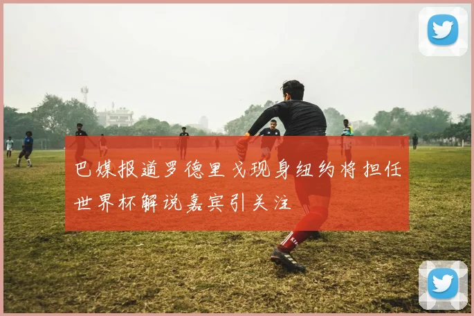 巴媒报道罗德里戈现身纽约将担任世界杯解说嘉宾引关注